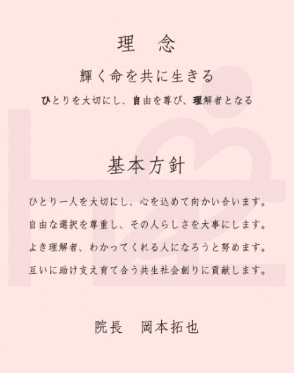 ひとり一人を大切にし、心を込めて向かい合います。自由な選択を尊重し、その人らしさを大事にします。よき理解者、わかってくれる人になろうと努めます。互いに助け支え育て合う共生社会創りに貢献します。